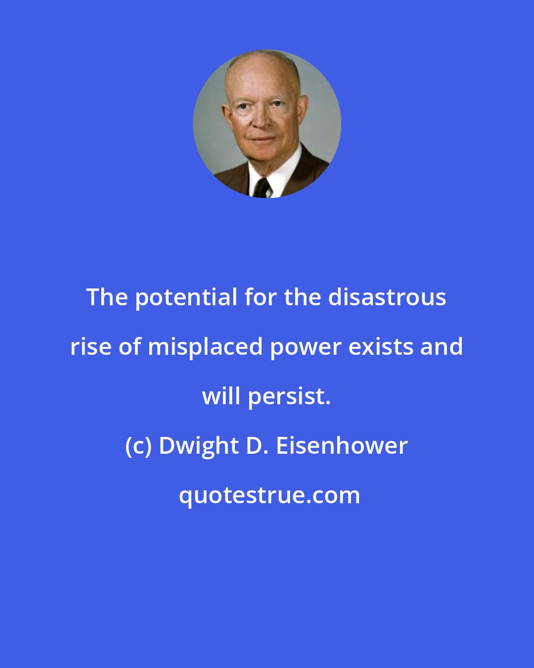 Dwight D. Eisenhower: The potential for the disastrous rise of misplaced power exists and will persist.
