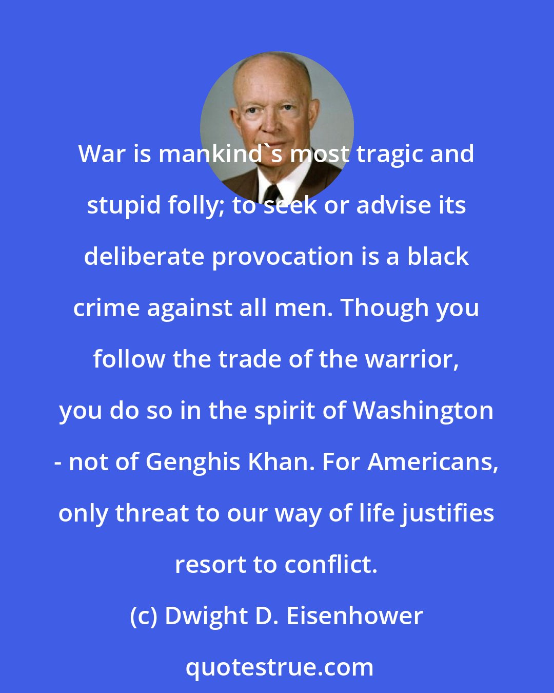 Dwight D. Eisenhower: War is mankind's most tragic and stupid folly; to seek or advise its deliberate provocation is a black crime against all men. Though you follow the trade of the warrior, you do so in the spirit of Washington - not of Genghis Khan. For Americans, only threat to our way of life justifies resort to conflict.