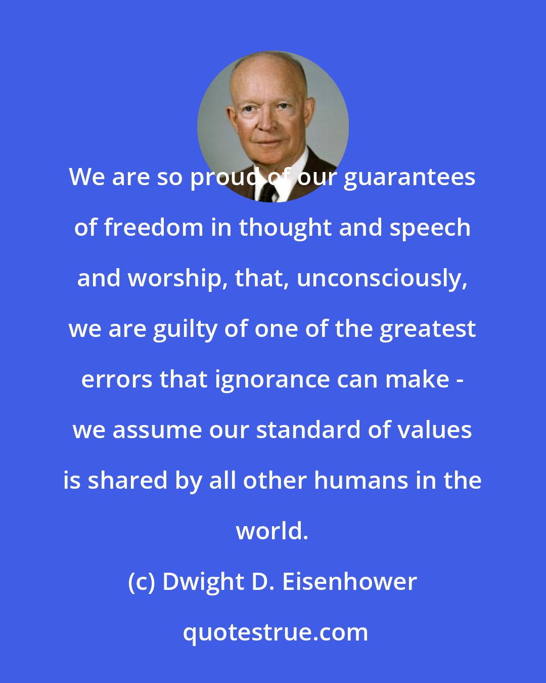 Dwight D. Eisenhower: We are so proud of our guarantees of freedom in thought and speech and worship, that, unconsciously, we are guilty of one of the greatest errors that ignorance can make - we assume our standard of values is shared by all other humans in the world.