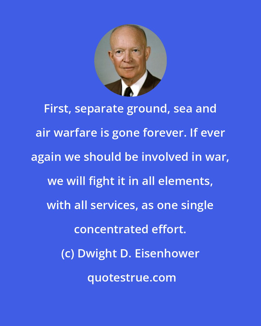 Dwight D. Eisenhower: First, separate ground, sea and air warfare is gone forever. If ever again we should be involved in war, we will fight it in all elements, with all services, as one single concentrated effort.