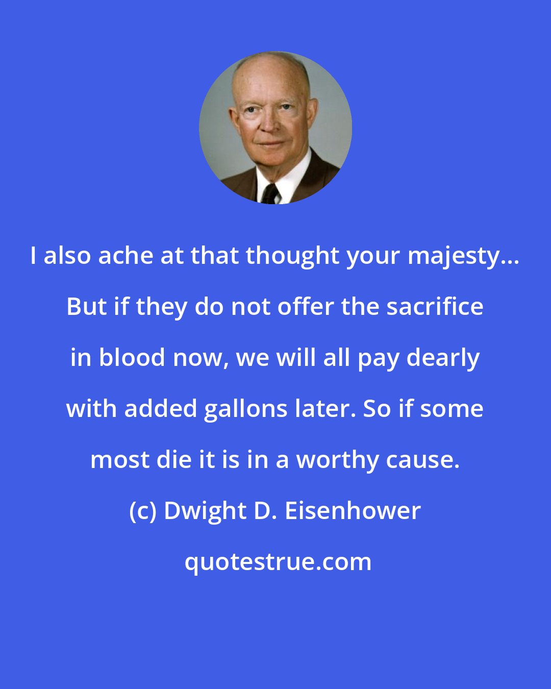 Dwight D. Eisenhower: I also ache at that thought your majesty... But if they do not offer the sacrifice in blood now, we will all pay dearly with added gallons later. So if some most die it is in a worthy cause.