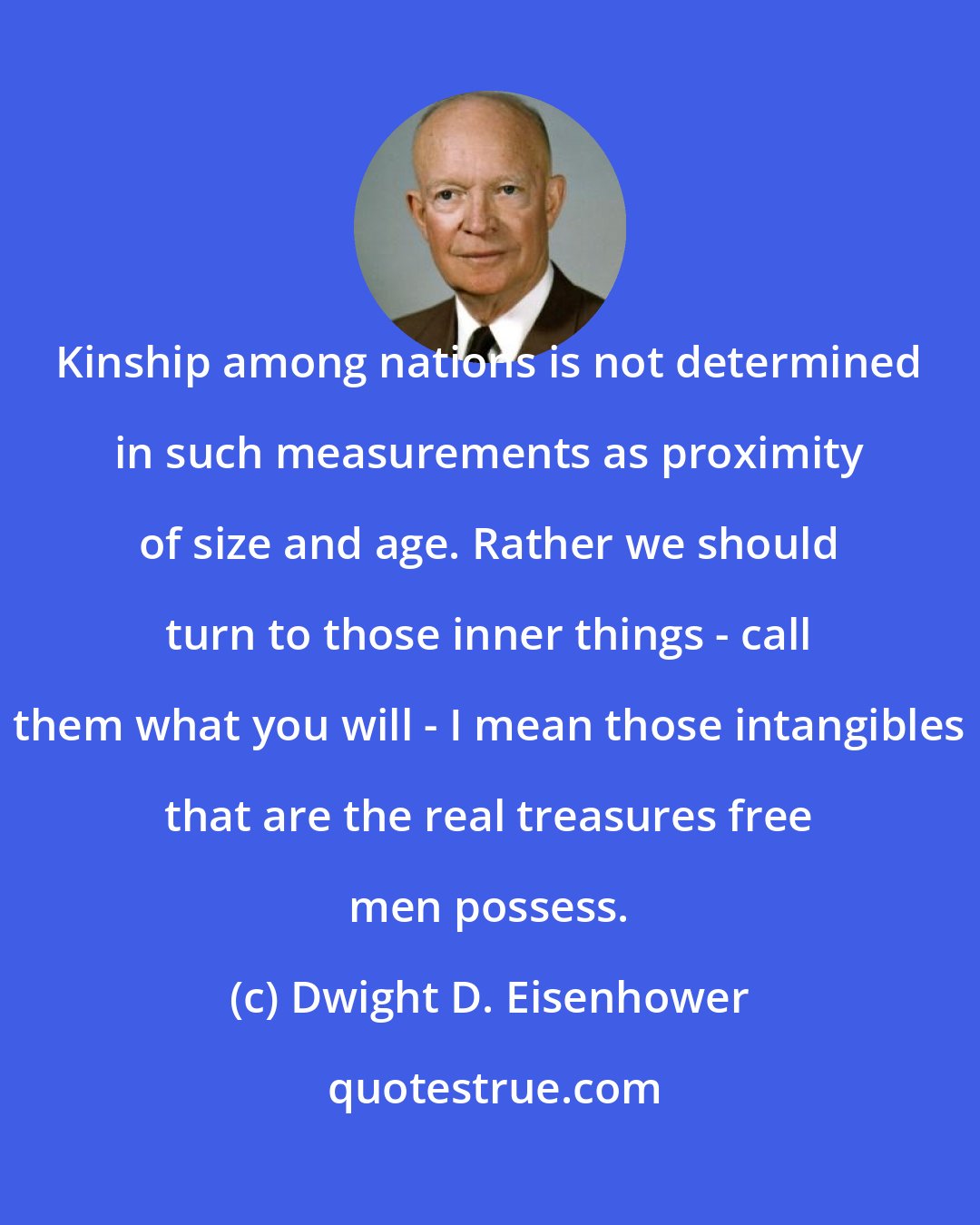 Dwight D. Eisenhower: Kinship among nations is not determined in such measurements as proximity of size and age. Rather we should turn to those inner things - call them what you will - I mean those intangibles that are the real treasures free men possess.