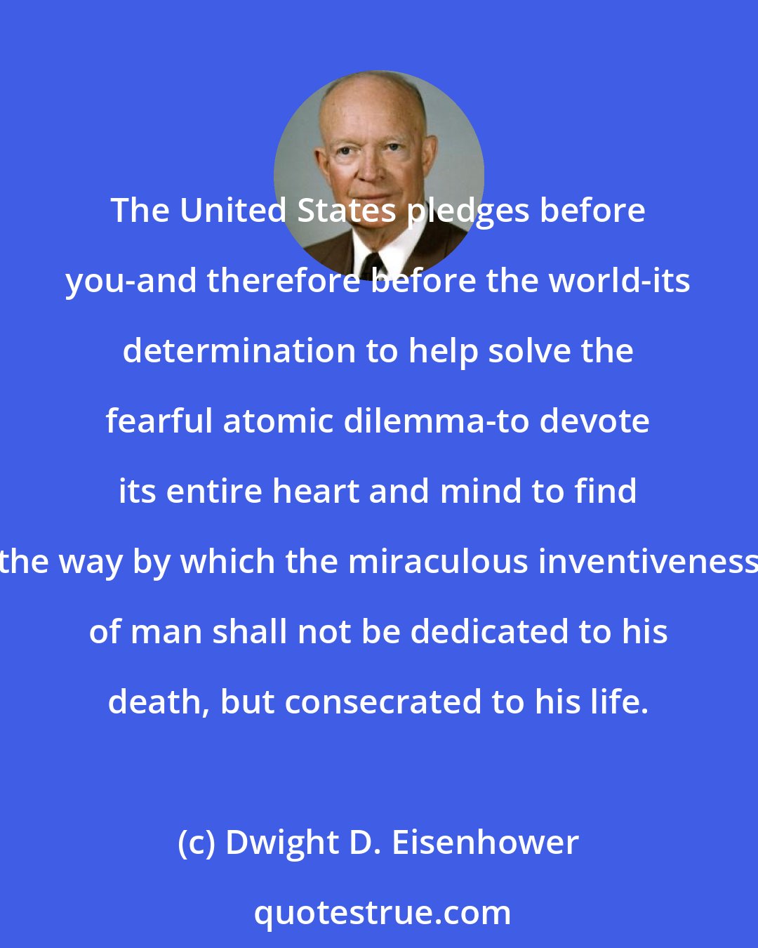 Dwight D. Eisenhower: The United States pledges before you-and therefore before the world-its determination to help solve the fearful atomic dilemma-to devote its entire heart and mind to find the way by which the miraculous inventiveness of man shall not be dedicated to his death, but consecrated to his life.