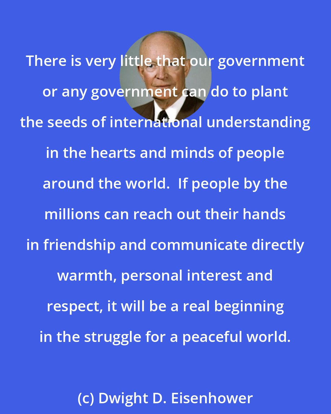 Dwight D. Eisenhower: There is very little that our government or any government can do to plant the seeds of international understanding in the hearts and minds of people around the world.  If people by the millions can reach out their hands in friendship and communicate directly warmth, personal interest and respect, it will be a real beginning in the struggle for a peaceful world.