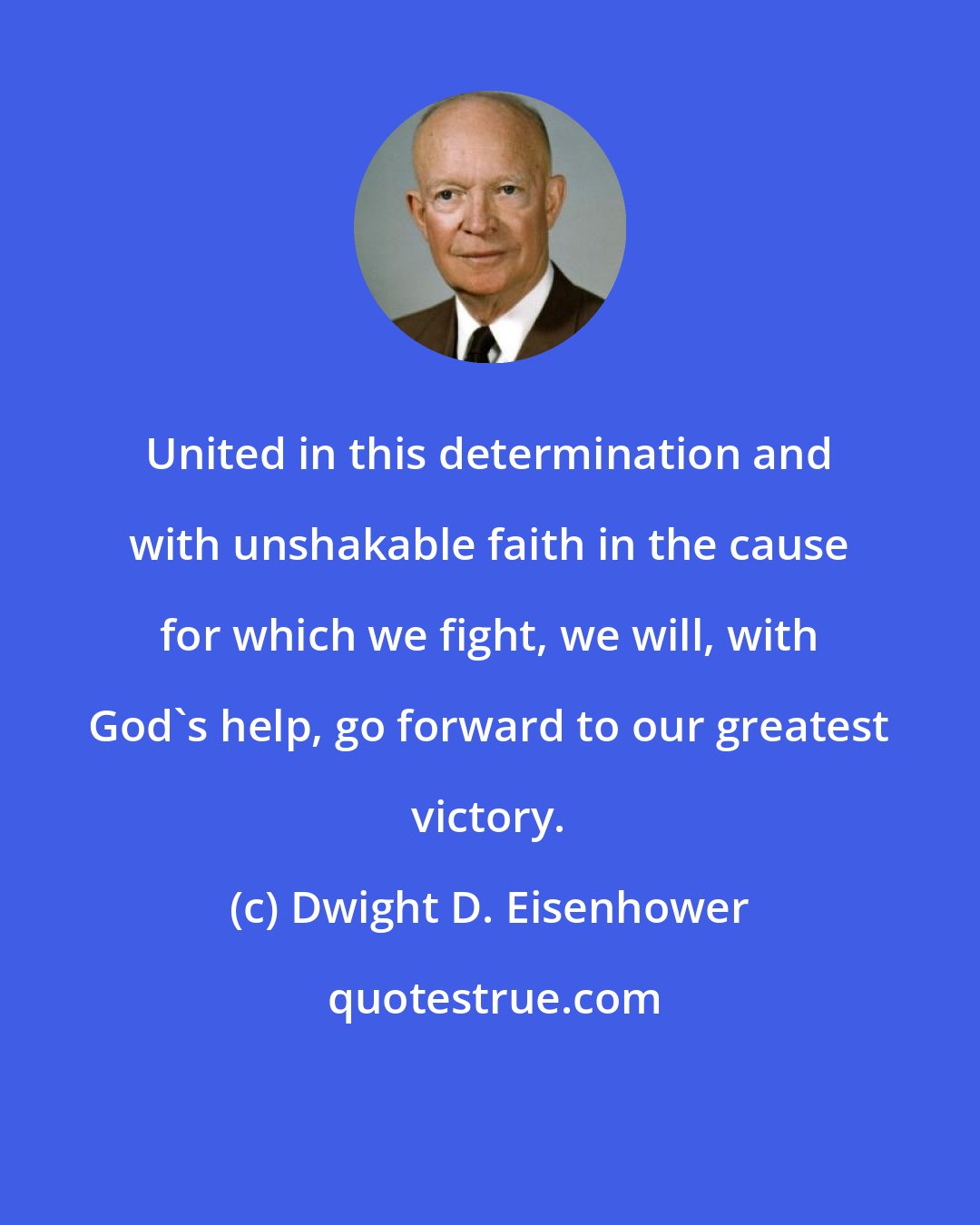 Dwight D. Eisenhower: United in this determination and with unshakable faith in the cause for which we fight, we will, with God's help, go forward to our greatest victory.
