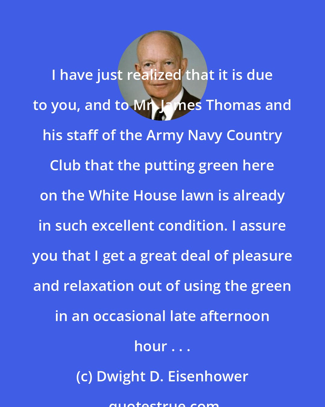 Dwight D. Eisenhower: I have just realized that it is due to you, and to Mr. James Thomas and his staff of the Army Navy Country Club that the putting green here on the White House lawn is already in such excellent condition. I assure you that I get a great deal of pleasure and relaxation out of using the green in an occasional late afternoon hour . . .