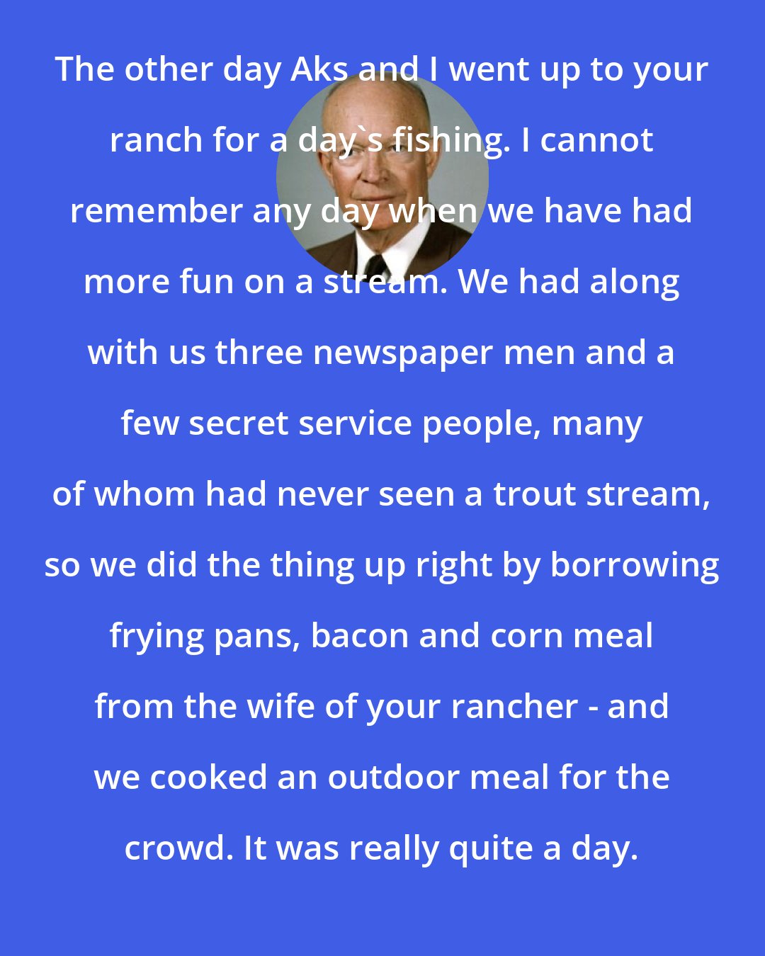 Dwight D. Eisenhower: The other day Aks and I went up to your ranch for a day's fishing. I cannot remember any day when we have had more fun on a stream. We had along with us three newspaper men and a few secret service people, many of whom had never seen a trout stream, so we did the thing up right by borrowing frying pans, bacon and corn meal from the wife of your rancher - and we cooked an outdoor meal for the crowd. It was really quite a day.