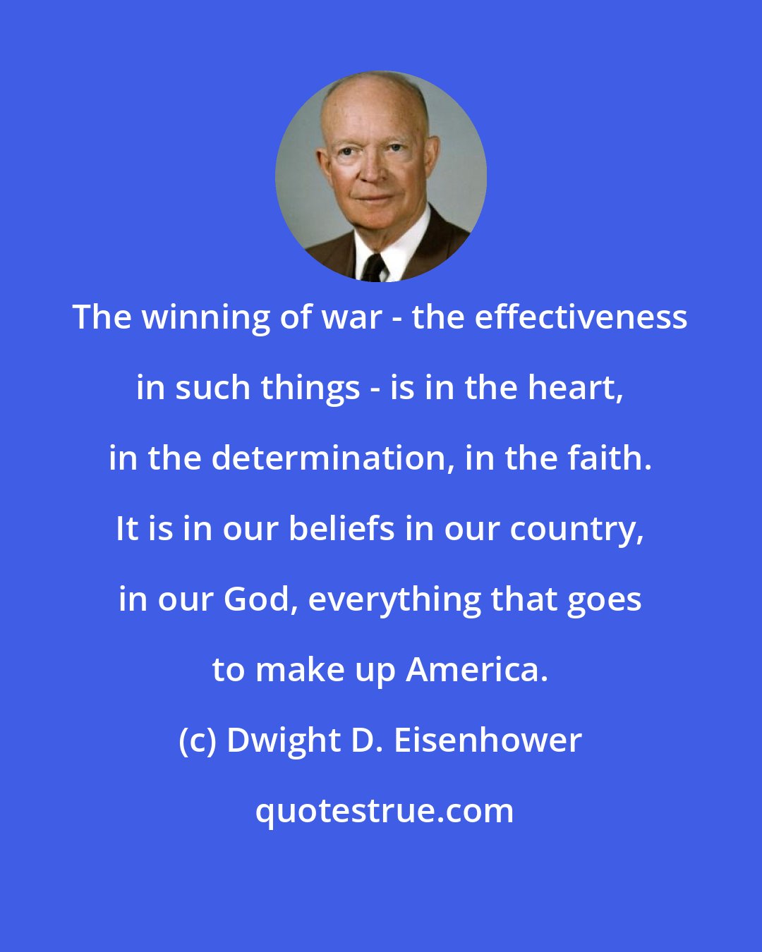 Dwight D. Eisenhower: The winning of war - the effectiveness in such things - is in the heart, in the determination, in the faith. It is in our beliefs in our country, in our God, everything that goes to make up America.