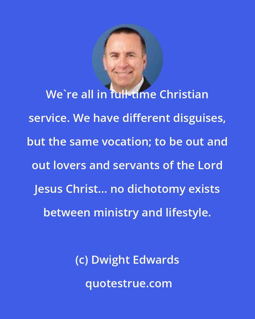 Dwight Edwards: We're all in full-time Christian service. We have different disguises, but the same vocation; to be out and out lovers and servants of the Lord Jesus Christ... no dichotomy exists between ministry and lifestyle.