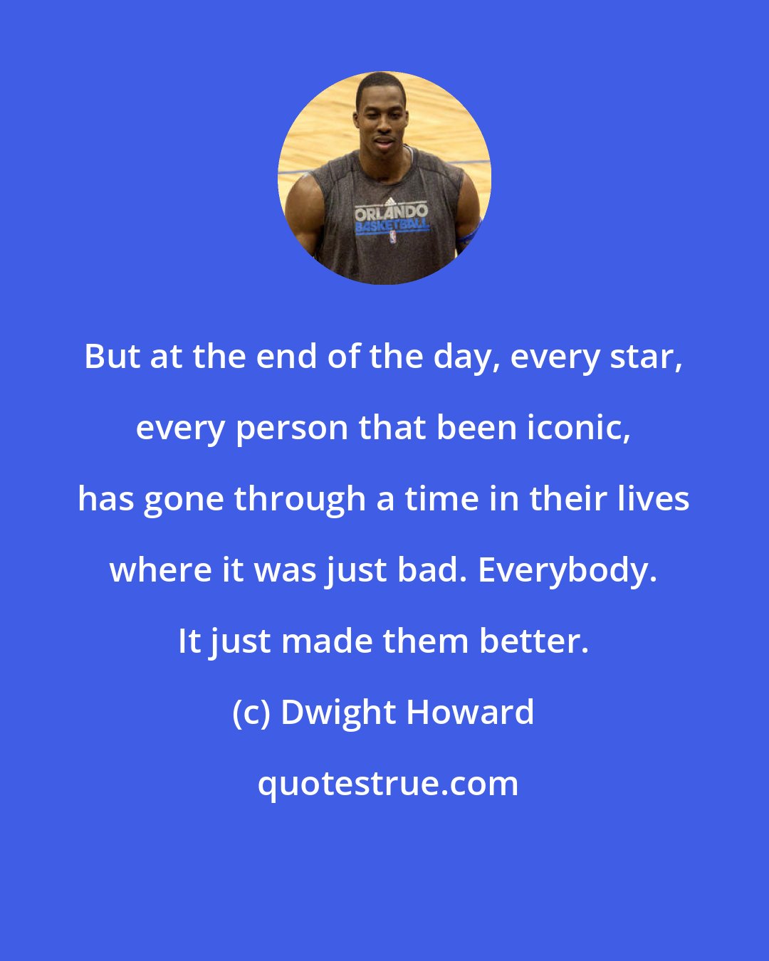 Dwight Howard: But at the end of the day, every star, every person that been iconic, has gone through a time in their lives where it was just bad. Everybody. It just made them better.