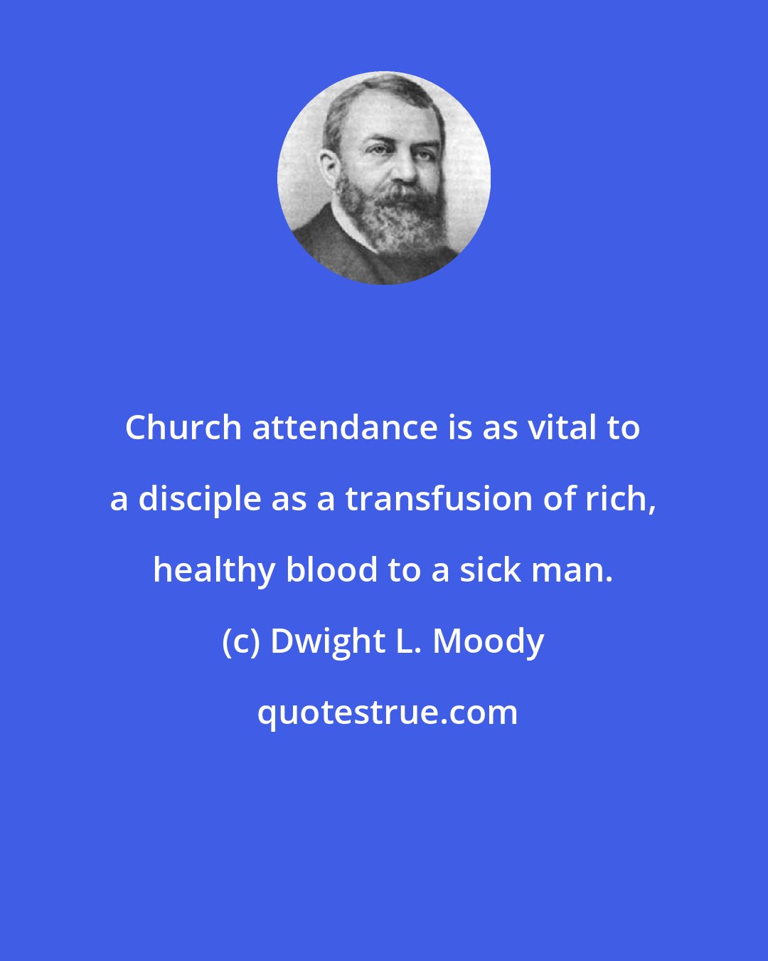 Dwight L. Moody: Church attendance is as vital to a disciple as a transfusion of rich, healthy blood to a sick man.
