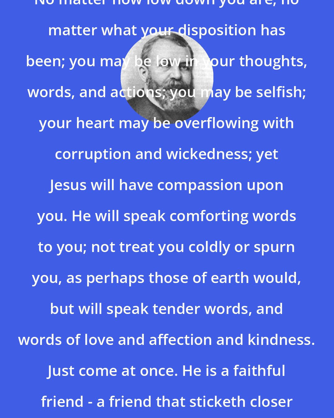Dwight L. Moody: No matter how low down you are; no matter what your disposition has been; you may be low in your thoughts, words, and actions; you may be selfish; your heart may be overflowing with corruption and wickedness; yet Jesus will have compassion upon you. He will speak comforting words to you; not treat you coldly or spurn you, as perhaps those of earth would, but will speak tender words, and words of love and affection and kindness. Just come at once. He is a faithful friend - a friend that sticketh closer than a brother.