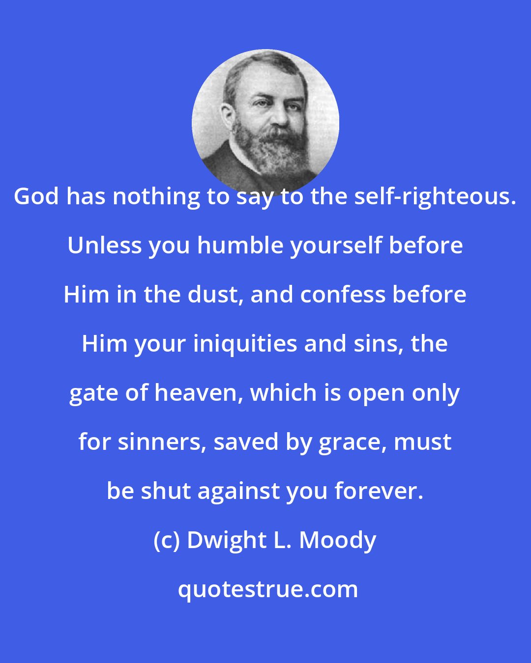 Dwight L. Moody: God has nothing to say to the self-righteous. Unless you humble yourself before Him in the dust, and confess before Him your iniquities and sins, the gate of heaven, which is open only for sinners, saved by grace, must be shut against you forever.