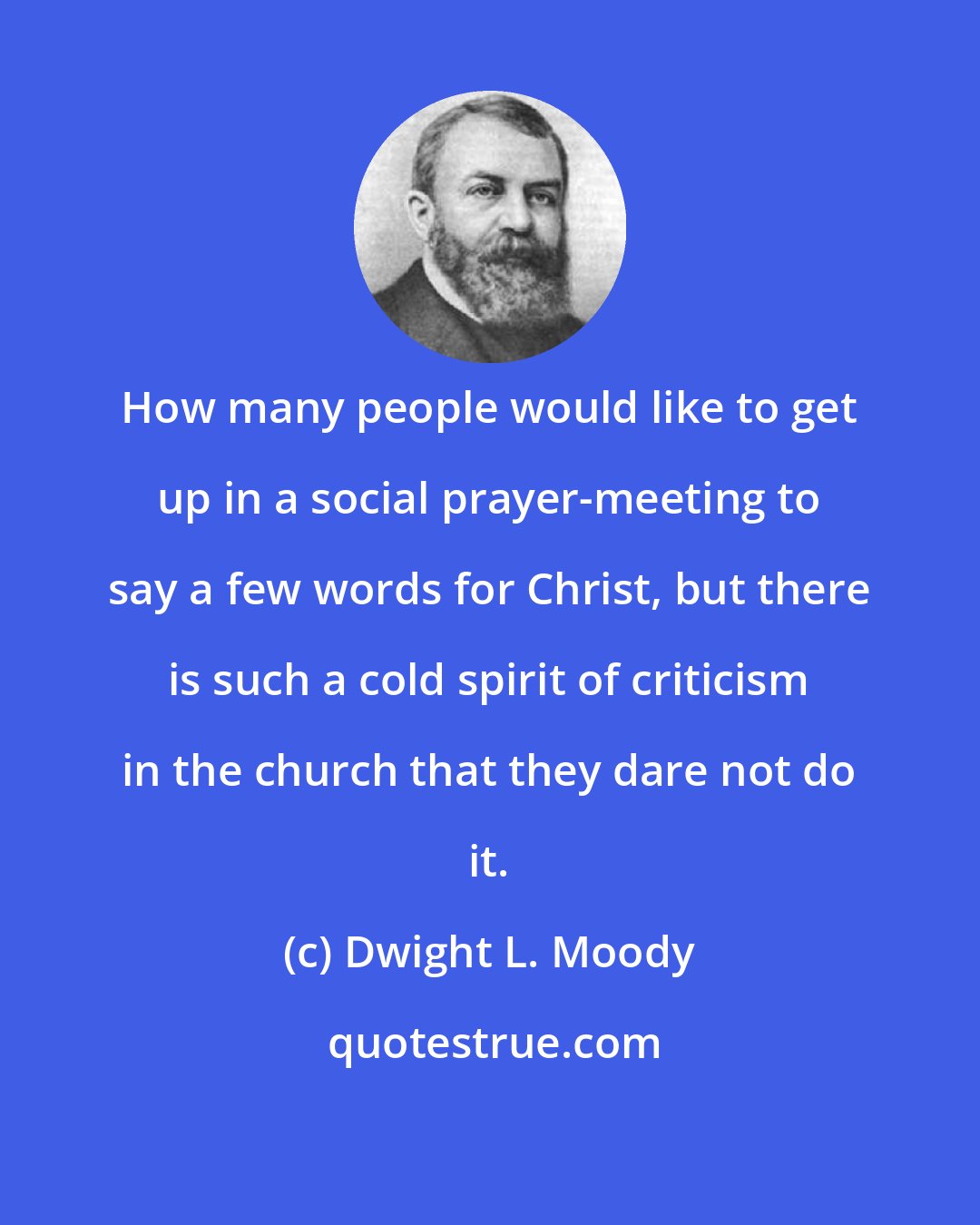 Dwight L. Moody: How many people would like to get up in a social prayer-meeting to say a few words for Christ, but there is such a cold spirit of criticism in the church that they dare not do it.