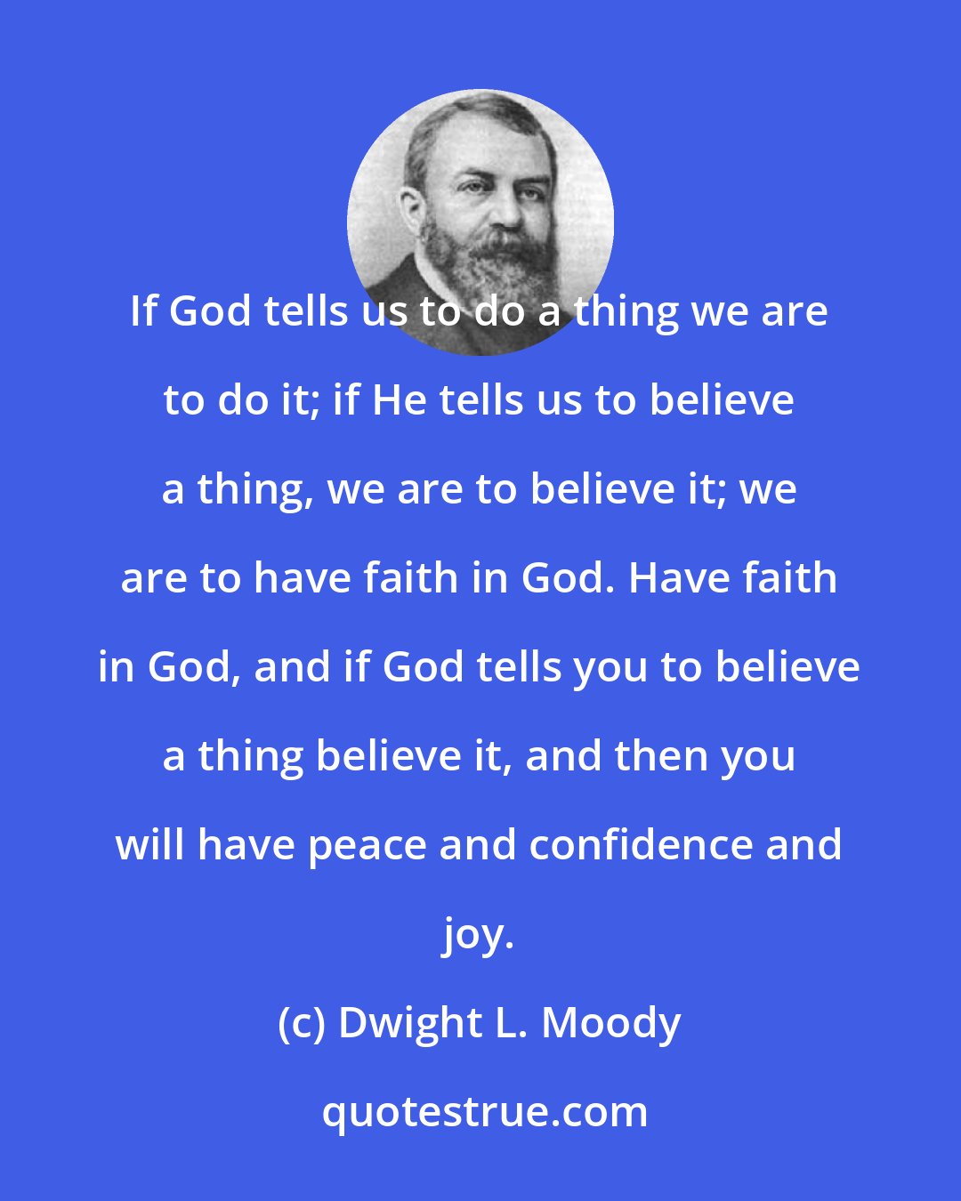 Dwight L. Moody: If God tells us to do a thing we are to do it; if He tells us to believe a thing, we are to believe it; we are to have faith in God. Have faith in God, and if God tells you to believe a thing believe it, and then you will have peace and confidence and joy.