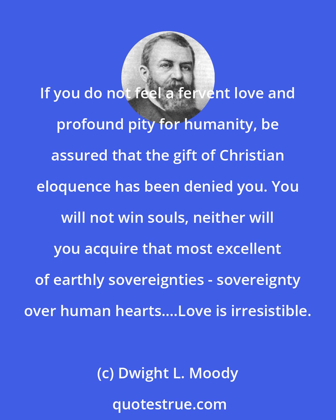 Dwight L. Moody: If you do not feel a fervent love and profound pity for humanity, be assured that the gift of Christian eloquence has been denied you. You will not win souls, neither will you acquire that most excellent of earthly sovereignties - sovereignty over human hearts....Love is irresistible.