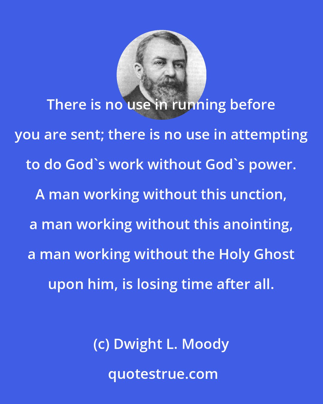 Dwight L. Moody: There is no use in running before you are sent; there is no use in attempting to do God's work without God's power. A man working without this unction, a man working without this anointing, a man working without the Holy Ghost upon him, is losing time after all.