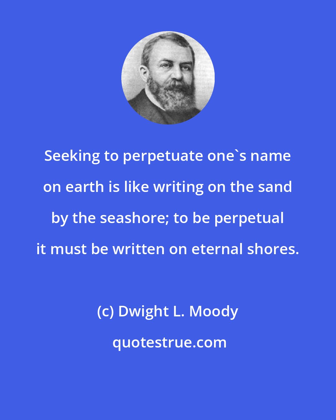 Dwight L. Moody: Seeking to perpetuate one's name on earth is like writing on the sand by the seashore; to be perpetual it must be written on eternal shores.