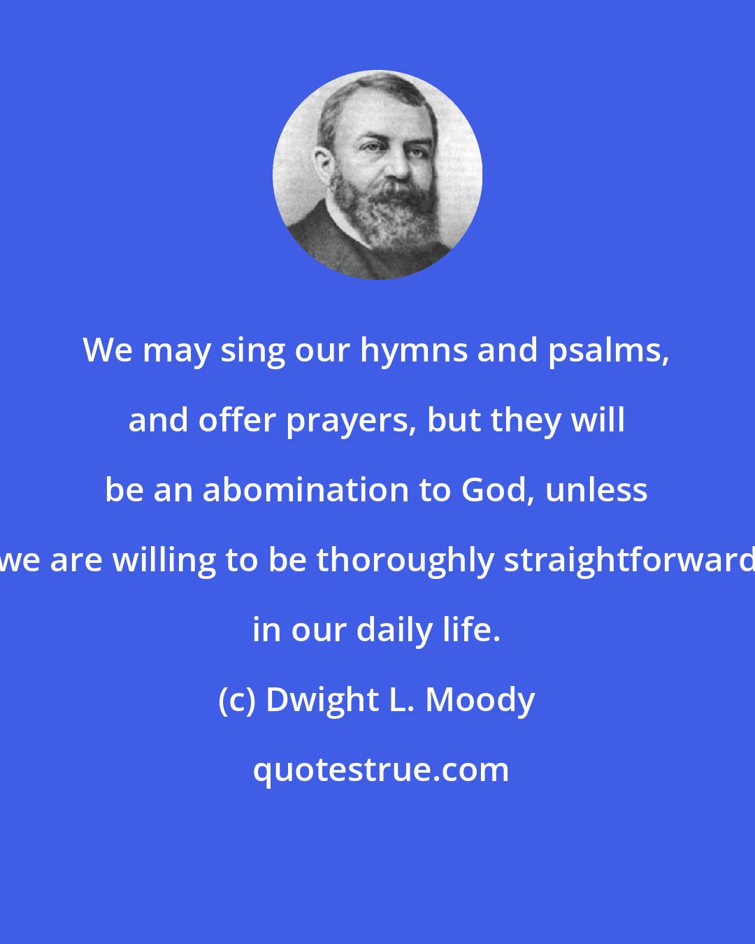 Dwight L. Moody: We may sing our hymns and psalms, and offer prayers, but they will be an abomination to God, unless we are willing to be thoroughly straightforward in our daily life.