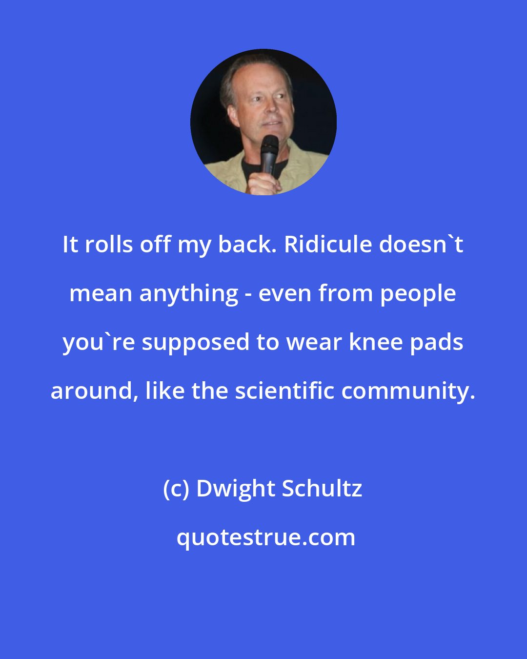 Dwight Schultz: It rolls off my back. Ridicule doesn't mean anything - even from people you're supposed to wear knee pads around, like the scientific community.