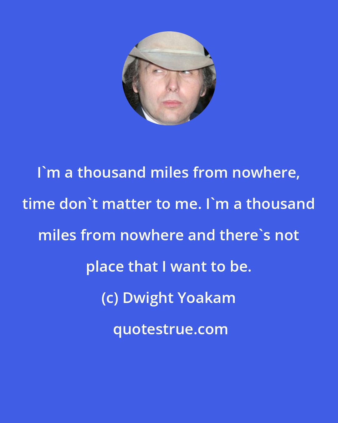 Dwight Yoakam: I'm a thousand miles from nowhere, time don't matter to me. I'm a thousand miles from nowhere and there's not place that I want to be.