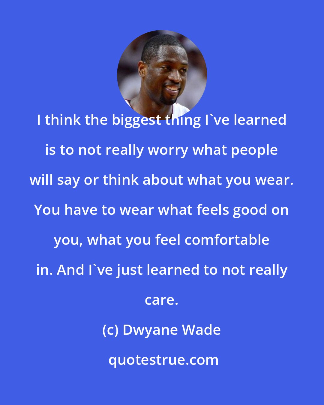 Dwyane Wade: I think the biggest thing I've learned is to not really worry what people will say or think about what you wear. You have to wear what feels good on you, what you feel comfortable in. And I've just learned to not really care.