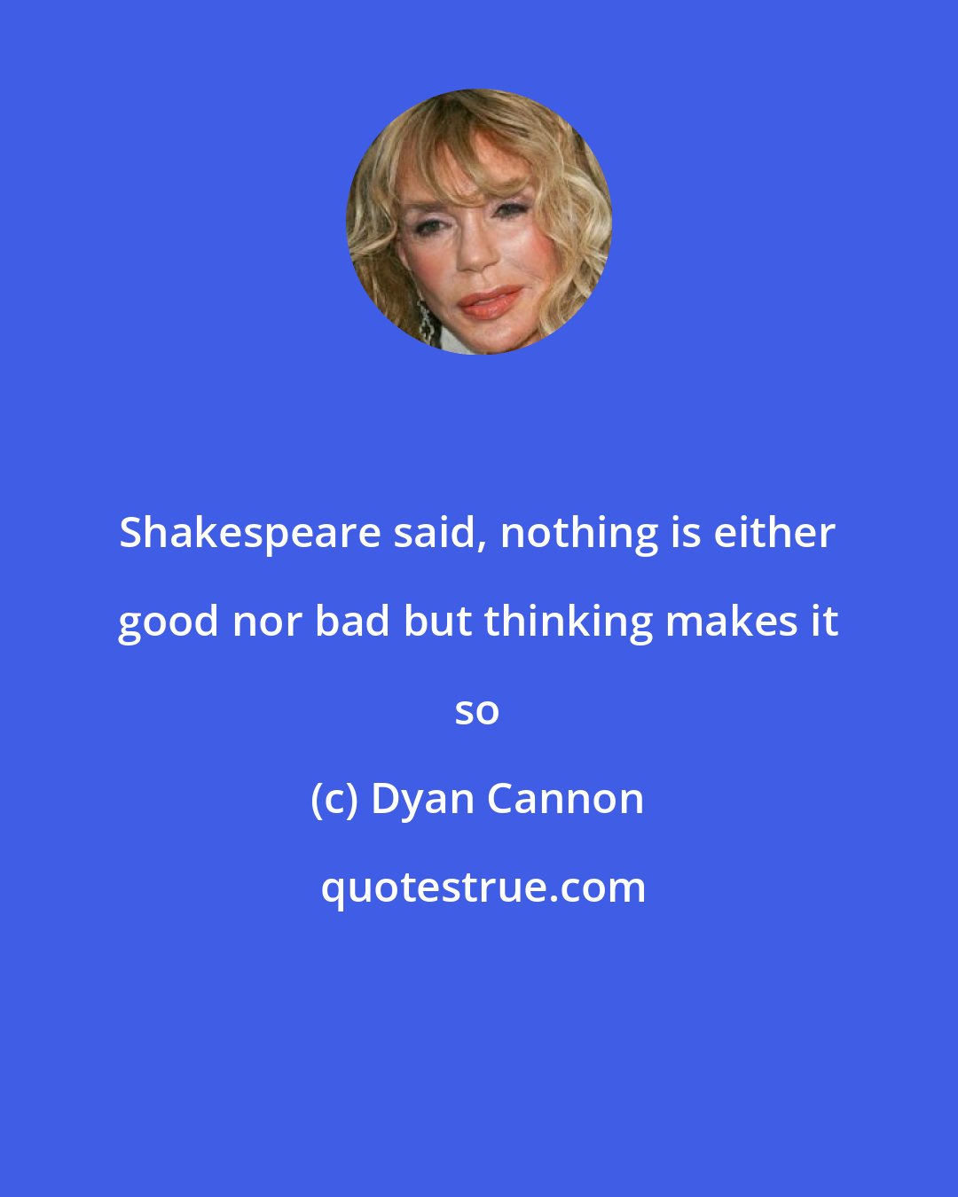 Dyan Cannon: Shakespeare said, nothing is either good nor bad but thinking makes it so
