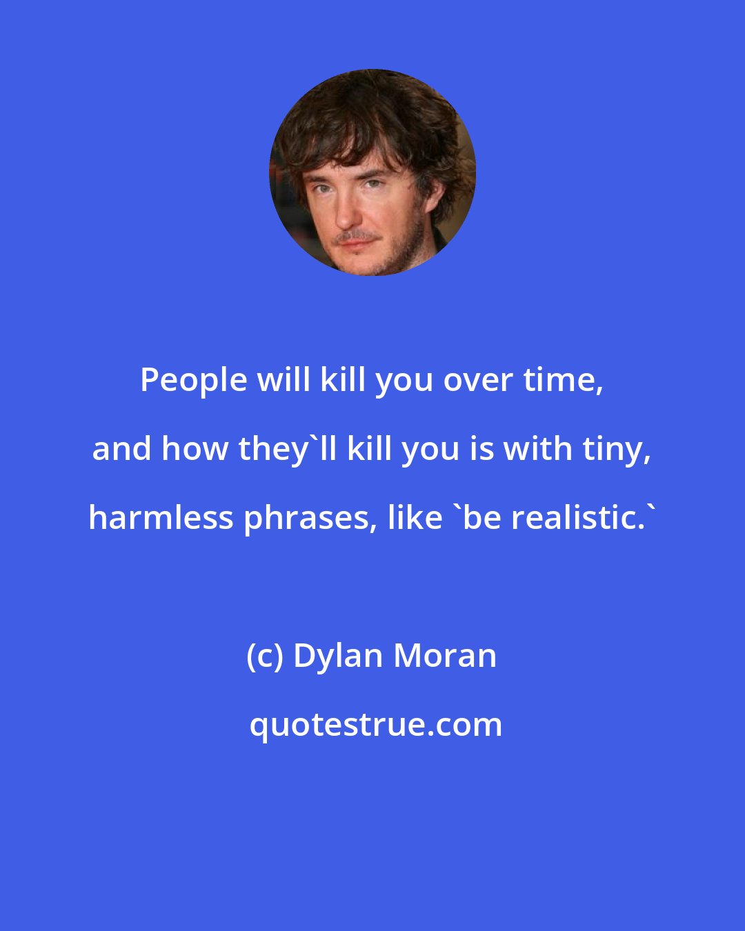 Dylan Moran: People will kill you over time, and how they'll kill you is with tiny, harmless phrases, like 'be realistic.'