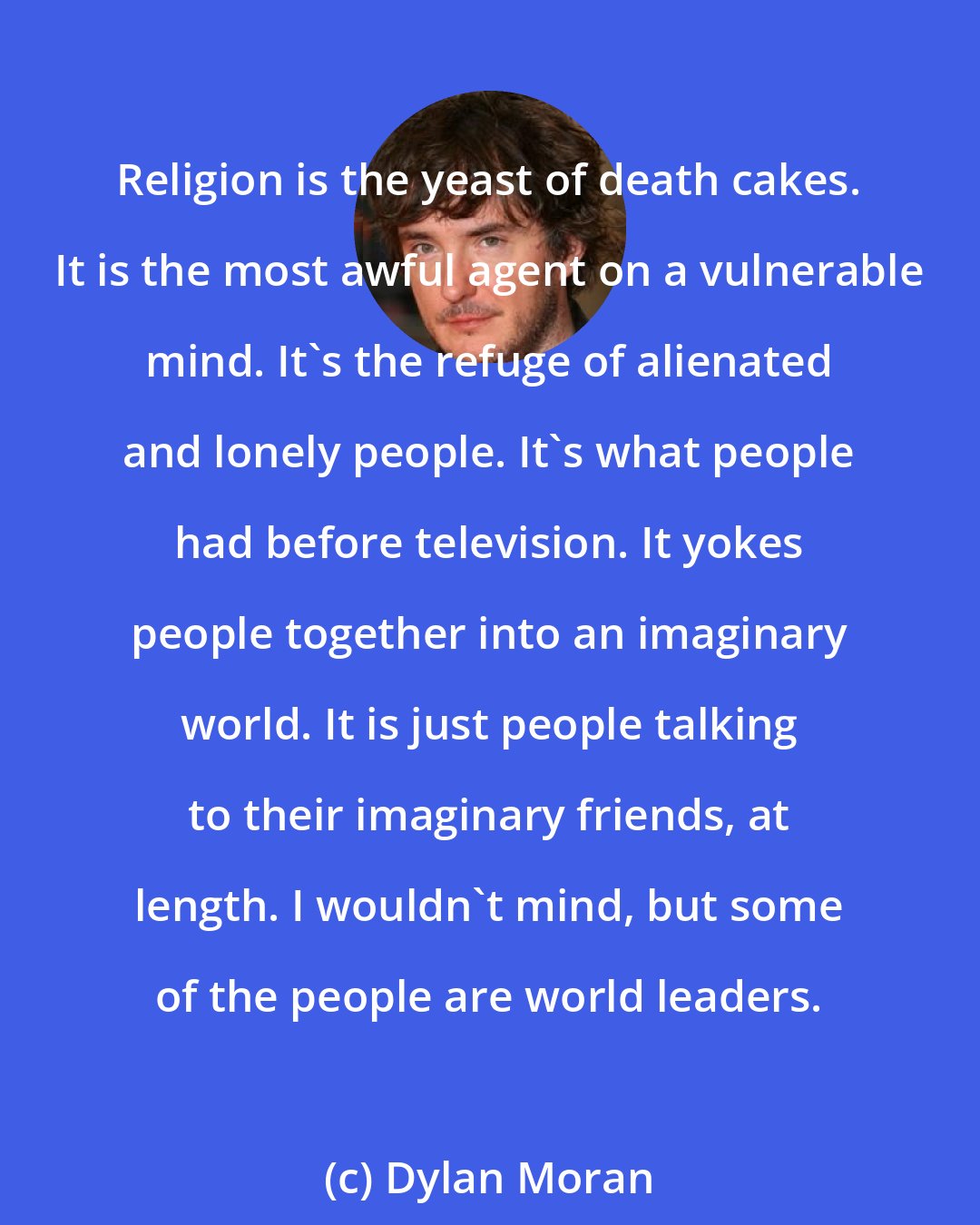 Dylan Moran: Religion is the yeast of death cakes. It is the most awful agent on a vulnerable mind. It's the refuge of alienated and lonely people. It's what people had before television. It yokes people together into an imaginary world. It is just people talking to their imaginary friends, at length. I wouldn't mind, but some of the people are world leaders.