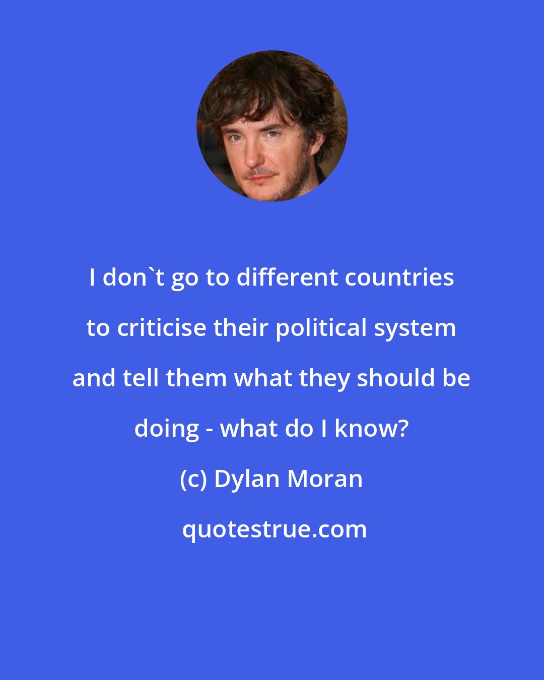 Dylan Moran: I don't go to different countries to criticise their political system and tell them what they should be doing - what do I know?