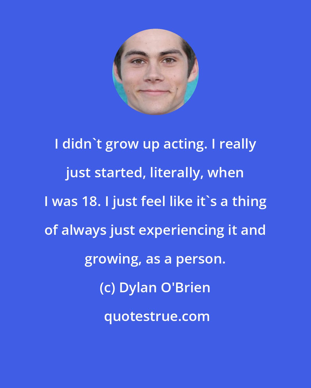 Dylan O'Brien: I didn't grow up acting. I really just started, literally, when I was 18. I just feel like it's a thing of always just experiencing it and growing, as a person.