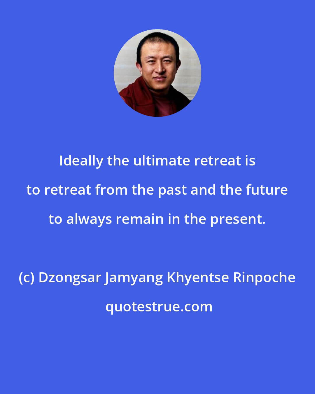 Dzongsar Jamyang Khyentse Rinpoche: Ideally the ultimate retreat is to retreat from the past and the future to always remain in the present.