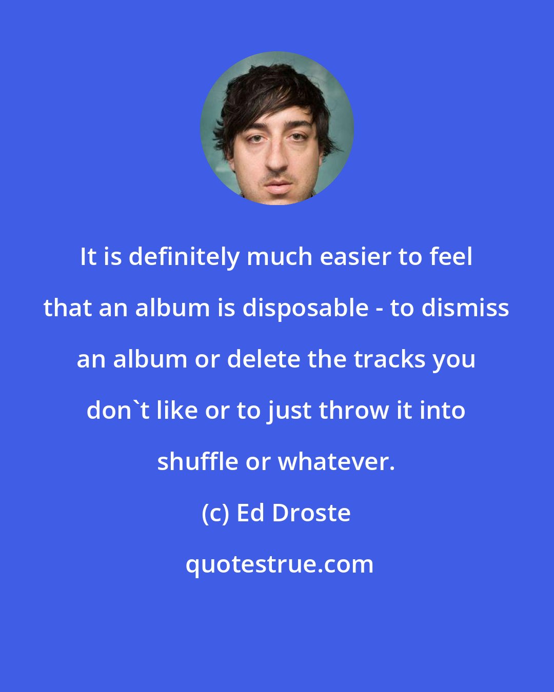 Ed Droste: It is definitely much easier to feel that an album is disposable - to dismiss an album or delete the tracks you don't like or to just throw it into shuffle or whatever.