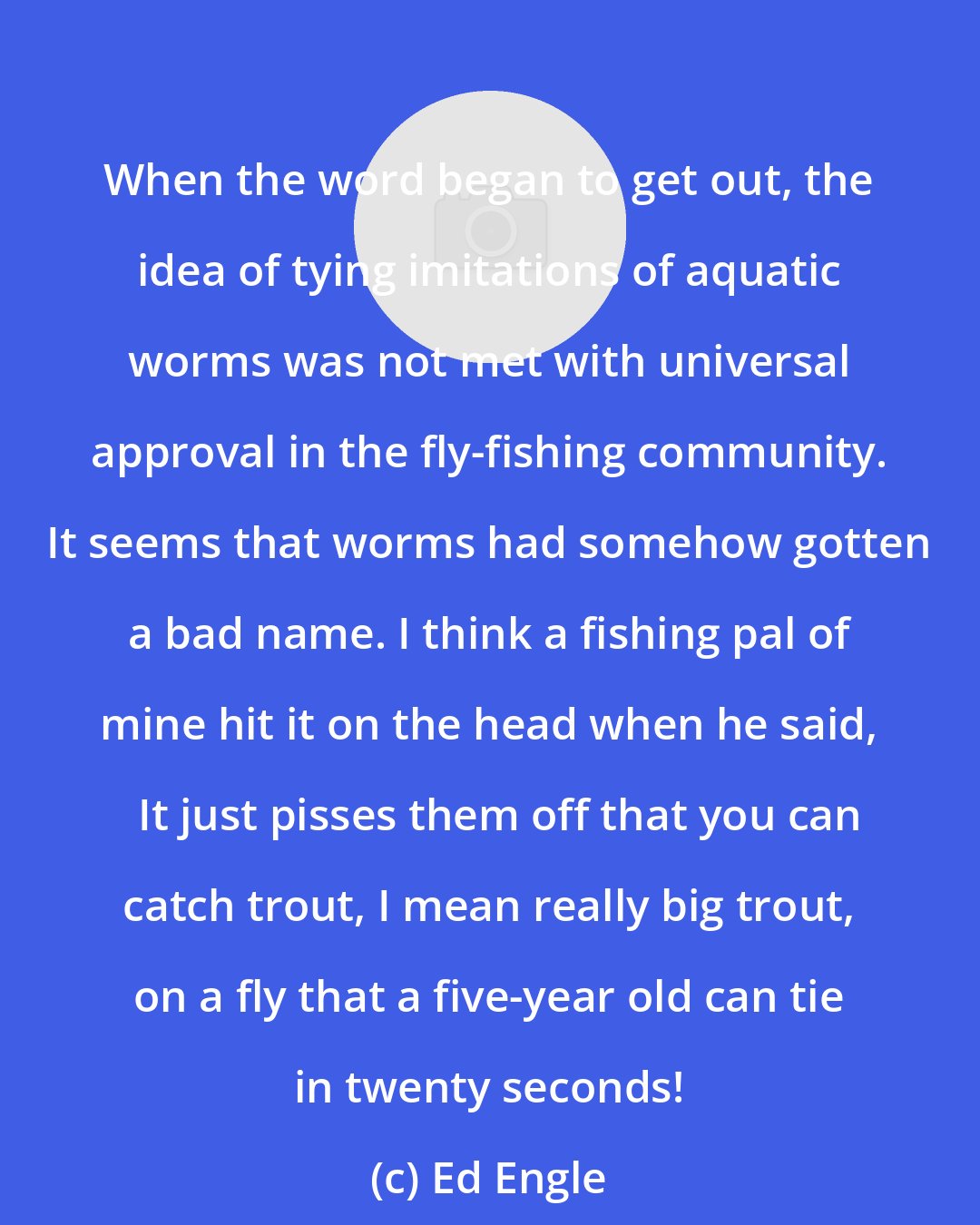 Ed Engle: When the word began to get out, the idea of tying imitations of aquatic worms was not met with universal approval in the fly-fishing community. It seems that worms had somehow gotten a bad name. I think a fishing pal of mine hit it on the head when he said,   It just pisses them off that you can catch trout, I mean really big trout, on a fly that a five-year old can tie in twenty seconds!