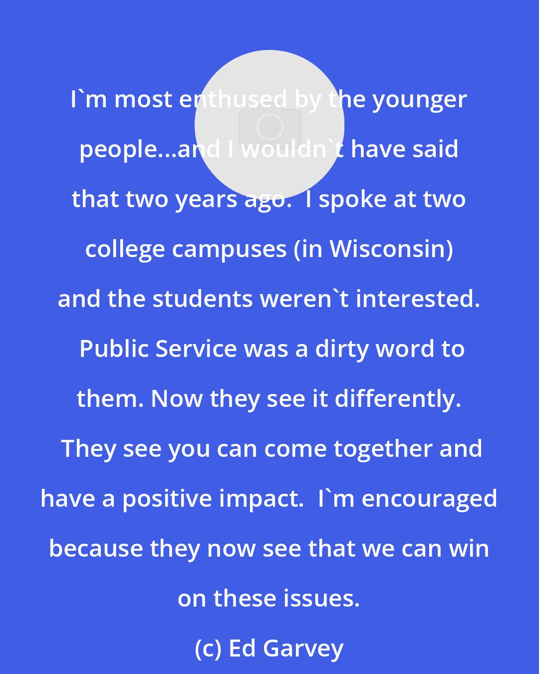 Ed Garvey: I'm most enthused by the younger people...and I wouldn't have said that two years ago.  I spoke at two college campuses (in Wisconsin) and the students weren't interested.  Public Service was a dirty word to them. Now they see it differently.  They see you can come together and have a positive impact.  I'm encouraged because they now see that we can win on these issues.