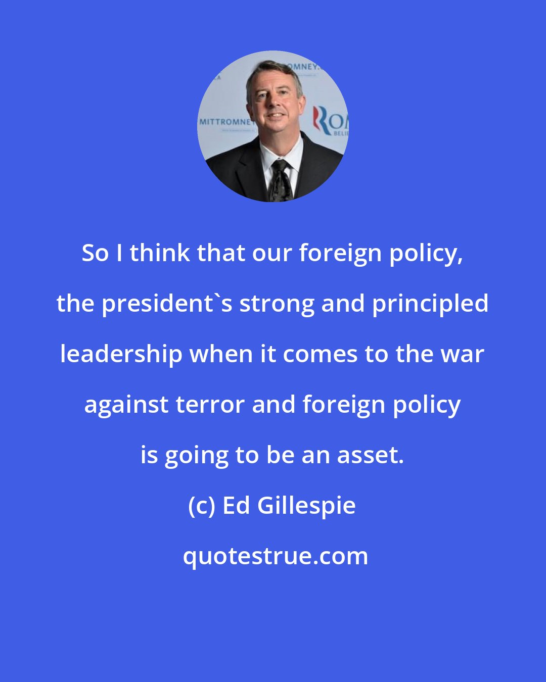Ed Gillespie: So I think that our foreign policy, the president's strong and principled leadership when it comes to the war against terror and foreign policy is going to be an asset.