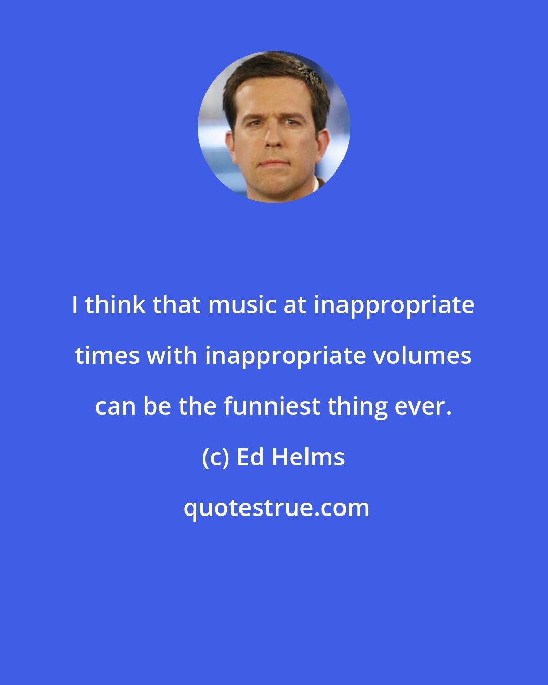 Ed Helms: I think that music at inappropriate times with inappropriate volumes can be the funniest thing ever.