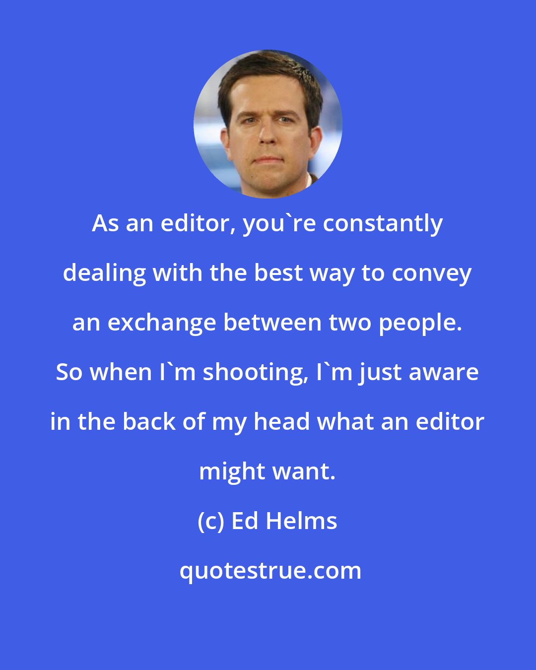 Ed Helms: As an editor, you're constantly dealing with the best way to convey an exchange between two people. So when I'm shooting, I'm just aware in the back of my head what an editor might want.