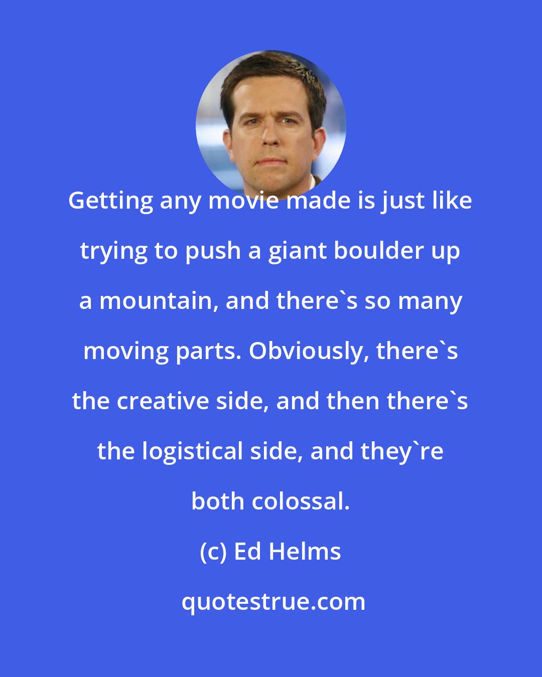 Ed Helms: Getting any movie made is just like trying to push a giant boulder up a mountain, and there's so many moving parts. Obviously, there's the creative side, and then there's the logistical side, and they're both colossal.