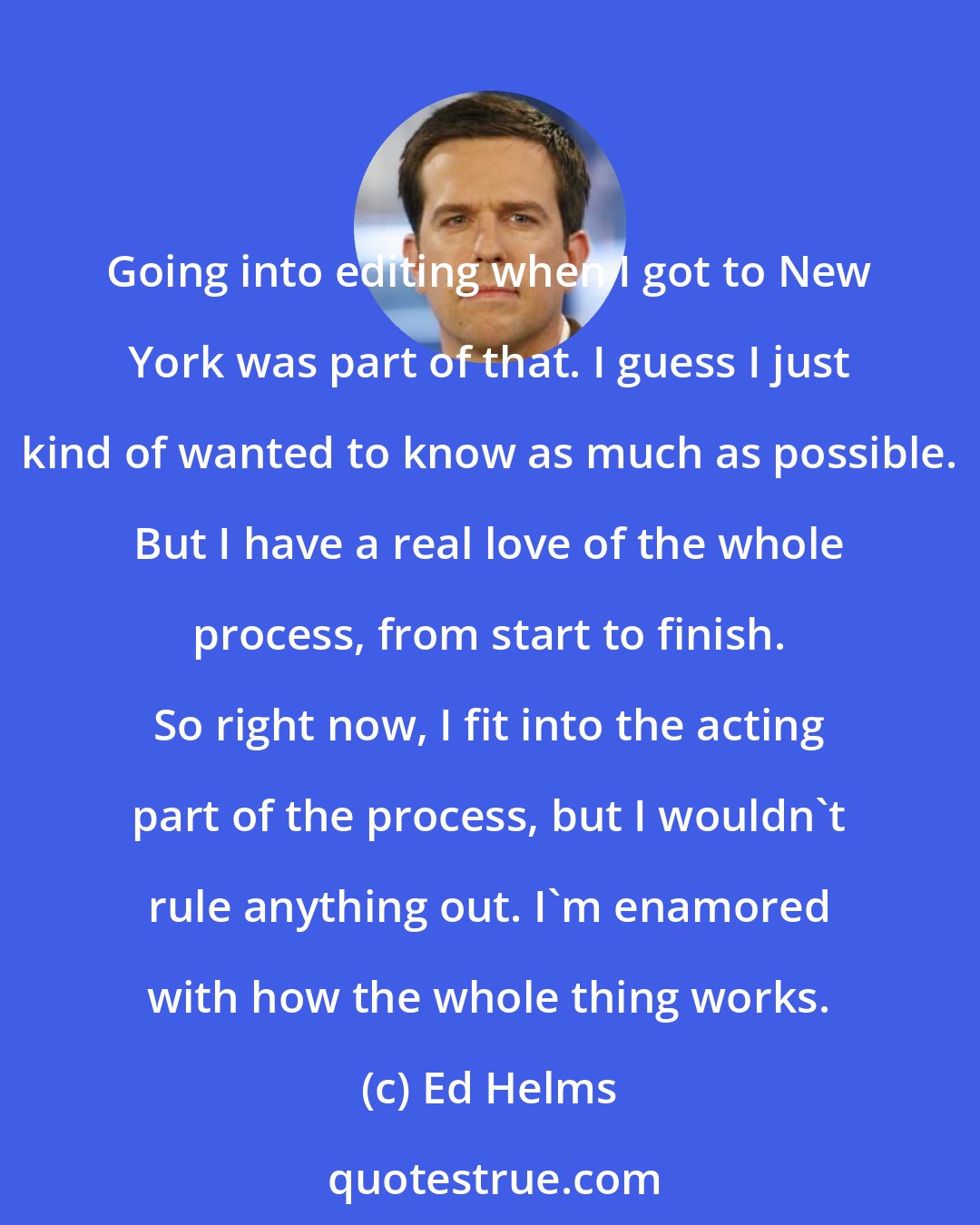 Ed Helms: Going into editing when I got to New York was part of that. I guess I just kind of wanted to know as much as possible. But I have a real love of the whole process, from start to finish. So right now, I fit into the acting part of the process, but I wouldn't rule anything out. I'm enamored with how the whole thing works.