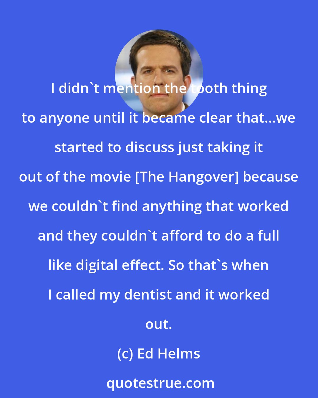 Ed Helms: I didn't mention the tooth thing to anyone until it became clear that...we started to discuss just taking it out of the movie [The Hangover] because we couldn't find anything that worked and they couldn't afford to do a full like digital effect. So that's when I called my dentist and it worked out.