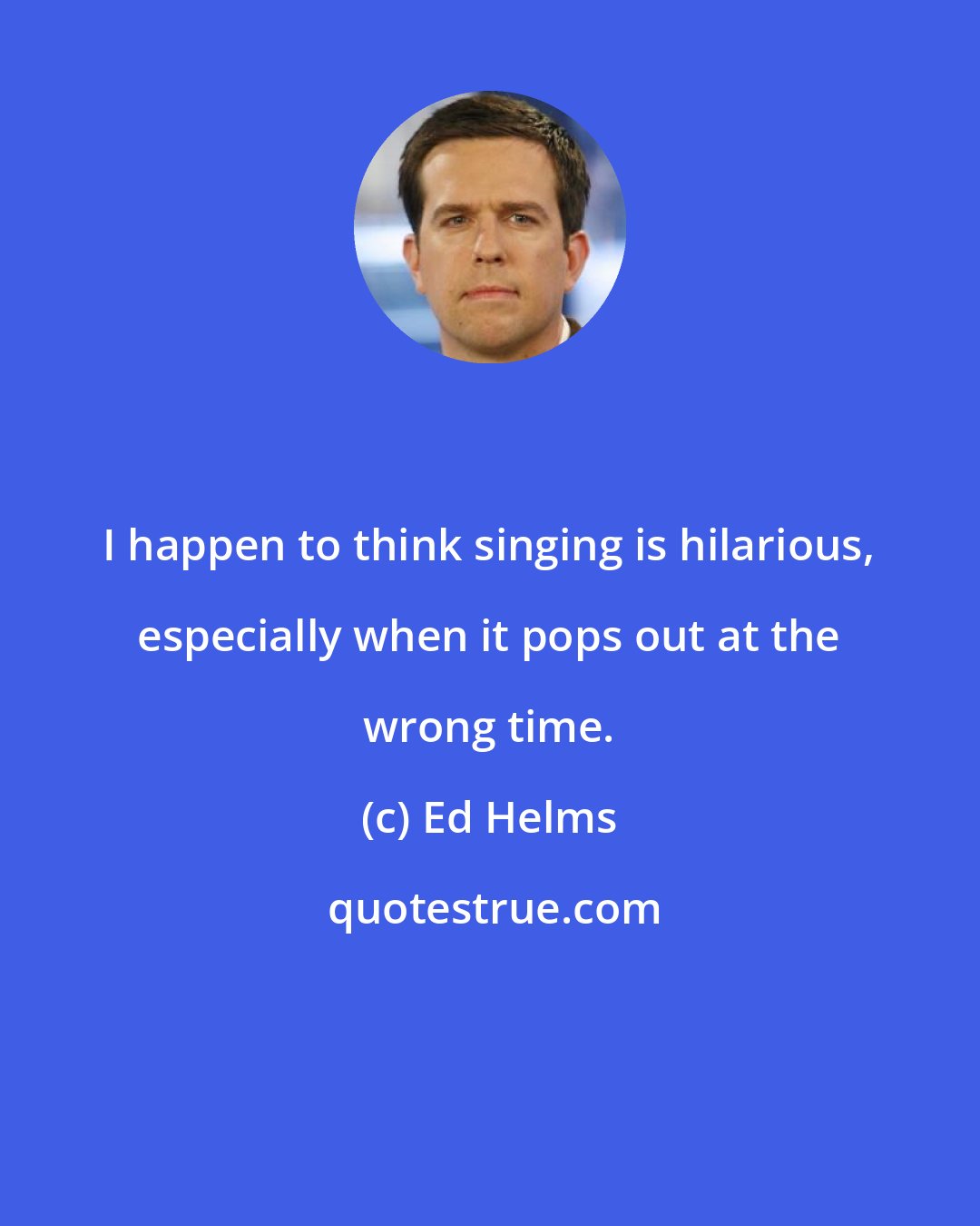 Ed Helms: I happen to think singing is hilarious, especially when it pops out at the wrong time.