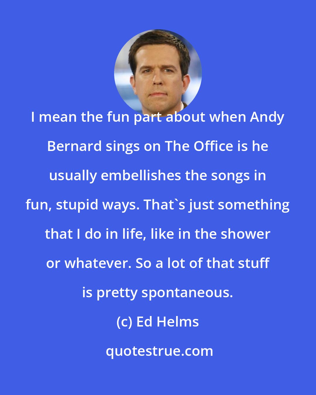Ed Helms: I mean the fun part about when Andy Bernard sings on The Office is he usually embellishes the songs in fun, stupid ways. That's just something that I do in life, like in the shower or whatever. So a lot of that stuff is pretty spontaneous.