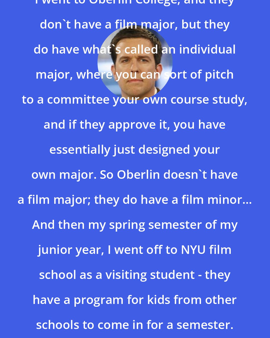 Ed Helms: I went to Oberlin College, and they don't have a film major, but they do have what's called an individual major, where you can sort of pitch to a committee your own course study, and if they approve it, you have essentially just designed your own major. So Oberlin doesn't have a film major; they do have a film minor... And then my spring semester of my junior year, I went off to NYU film school as a visiting student - they have a program for kids from other schools to come in for a semester.
