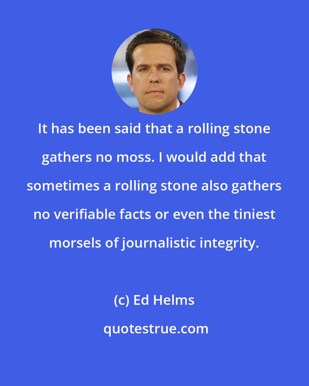 Ed Helms: It has been said that a rolling stone gathers no moss. I would add that sometimes a rolling stone also gathers no verifiable facts or even the tiniest morsels of journalistic integrity.