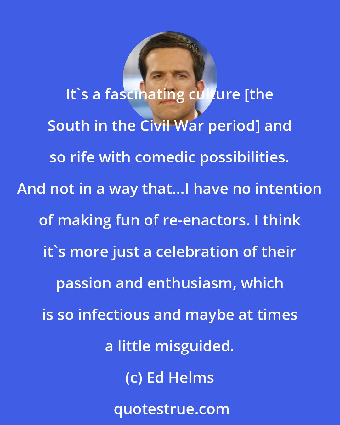 Ed Helms: It's a fascinating culture [the South in the Civil War period] and so rife with comedic possibilities. And not in a way that...I have no intention of making fun of re-enactors. I think it's more just a celebration of their passion and enthusiasm, which is so infectious and maybe at times a little misguided.