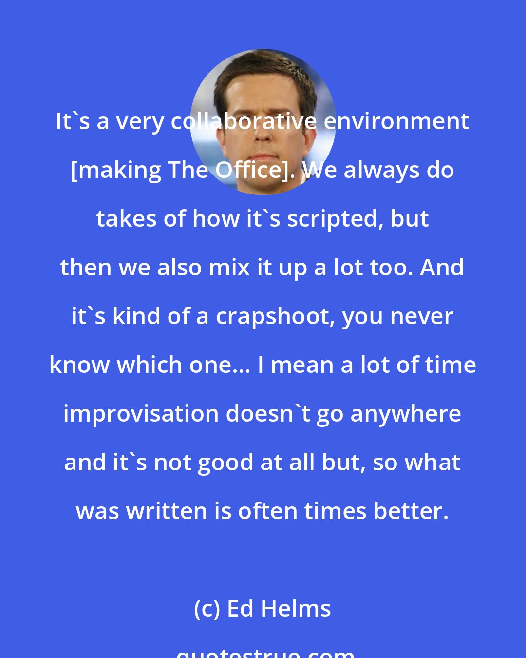 Ed Helms: It's a very collaborative environment [making The Office]. We always do takes of how it's scripted, but then we also mix it up a lot too. And it's kind of a crapshoot, you never know which one... I mean a lot of time improvisation doesn't go anywhere and it's not good at all but, so what was written is often times better.