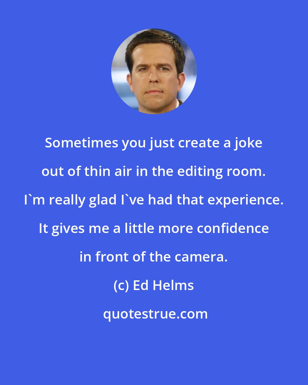 Ed Helms: Sometimes you just create a joke out of thin air in the editing room. I'm really glad I've had that experience. It gives me a little more confidence in front of the camera.