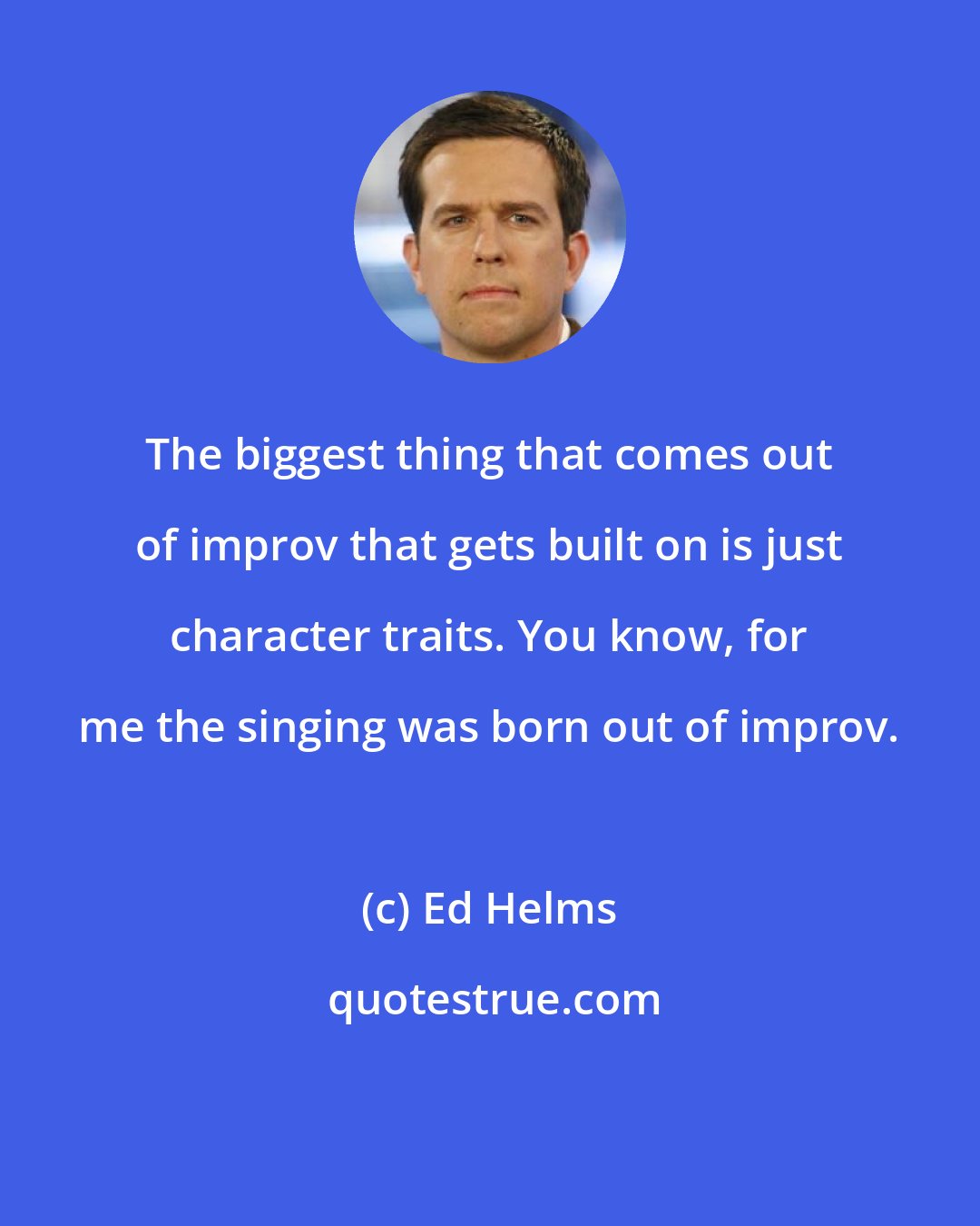Ed Helms: The biggest thing that comes out of improv that gets built on is just character traits. You know, for me the singing was born out of improv.