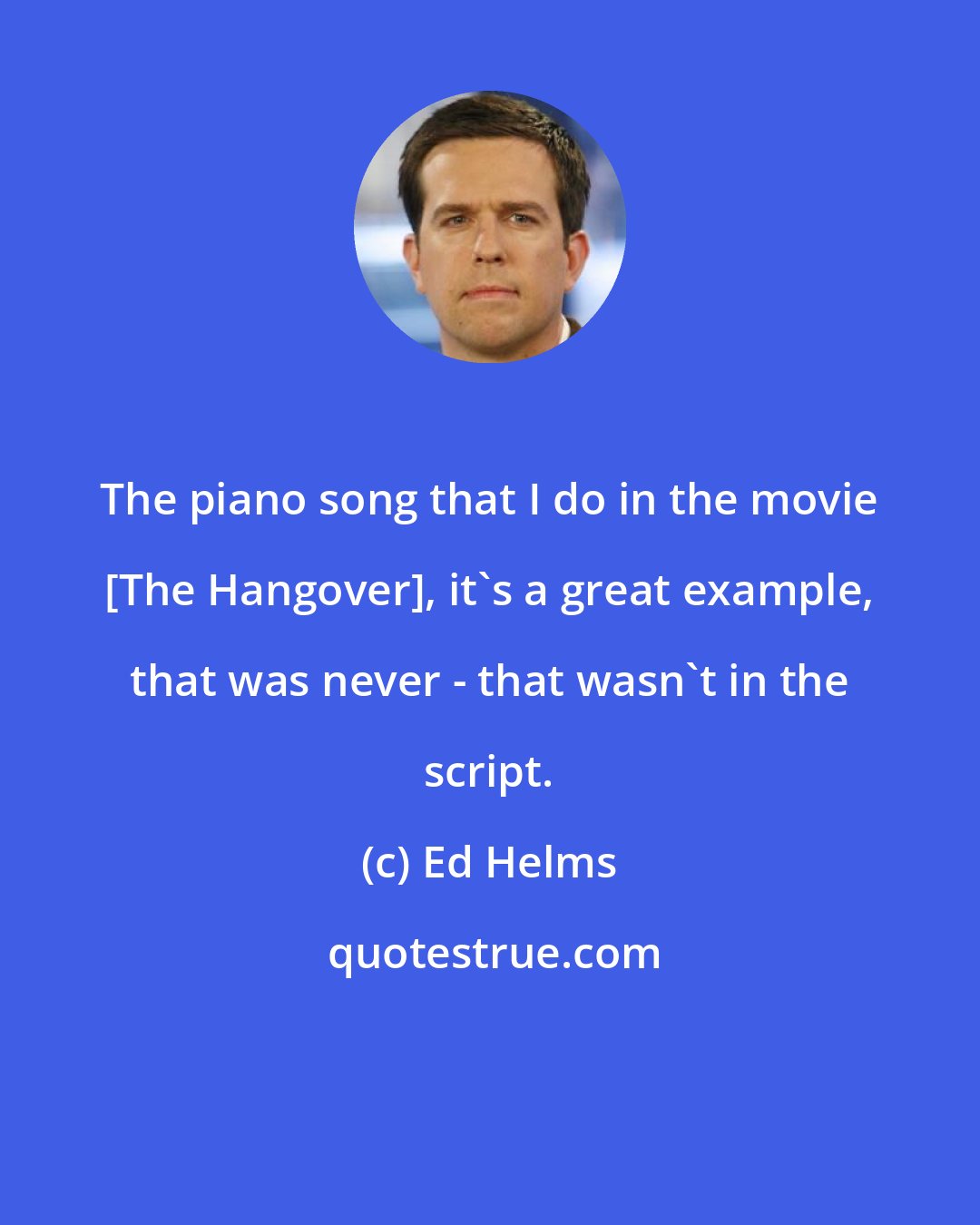 Ed Helms: The piano song that I do in the movie [The Hangover], it's a great example, that was never - that wasn't in the script.